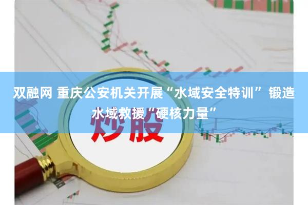 双融网 重庆公安机关开展“水域安全特训” 锻造水域救援“硬核力量”