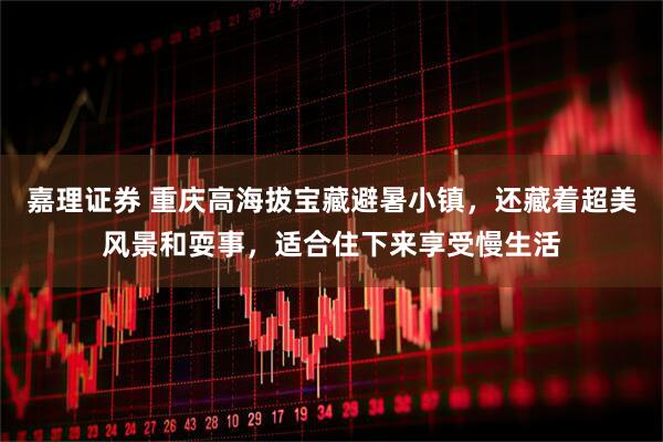 嘉理证券 重庆高海拔宝藏避暑小镇，还藏着超美风景和耍事，适合住下来享受慢生活