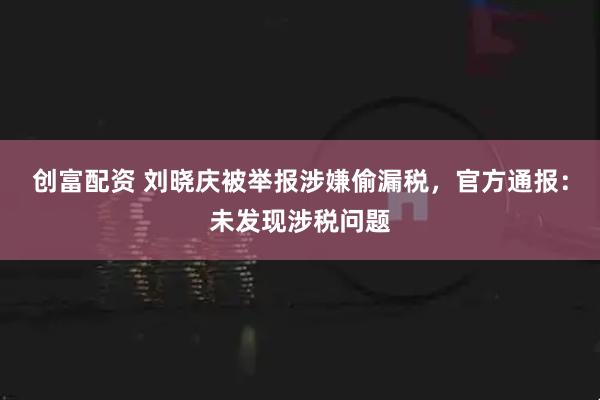 创富配资 刘晓庆被举报涉嫌偷漏税,官方通报:未发现涉税问题