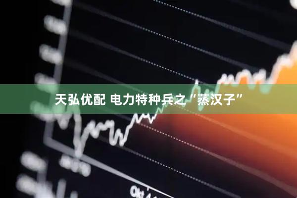 天弘优配 电力特种兵之“蒸汉子”