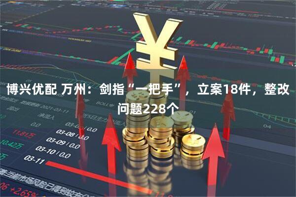 博兴优配 万州：剑指“一把手”，立案18件，整改问题228个