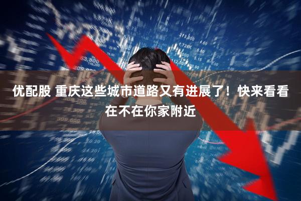 优配股 重庆这些城市道路又有进展了！快来看看在不在你家附近