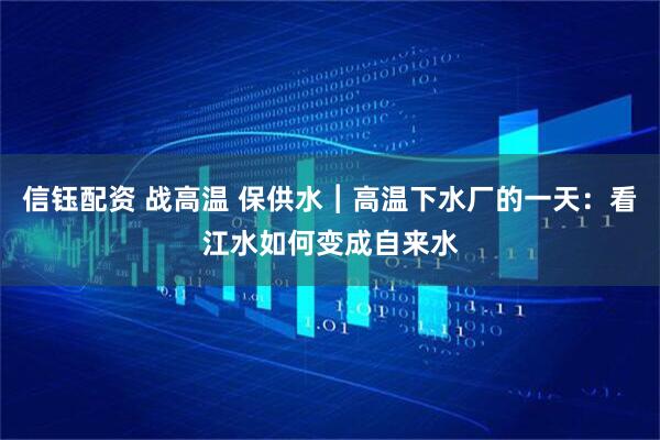 信钰配资 战高温 保供水︱高温下水厂的一天：看江水如何变成自来水