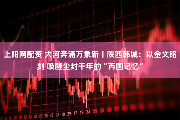 上阳网配资 大河奔涌万象新丨陕西韩城：以金文铭刻 唤醒尘封千年的“芮国记忆”