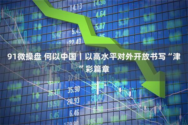 91微操盘 何以中国丨以高水平对外开放书写“津”彩篇章