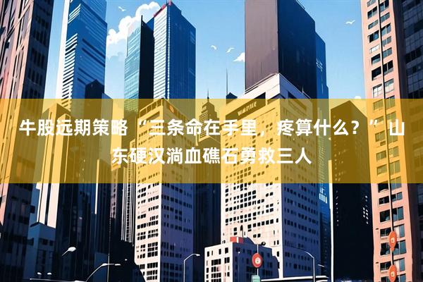 牛股远期策略 “三条命在手里，疼算什么？” 山东硬汉淌血礁石勇救三人