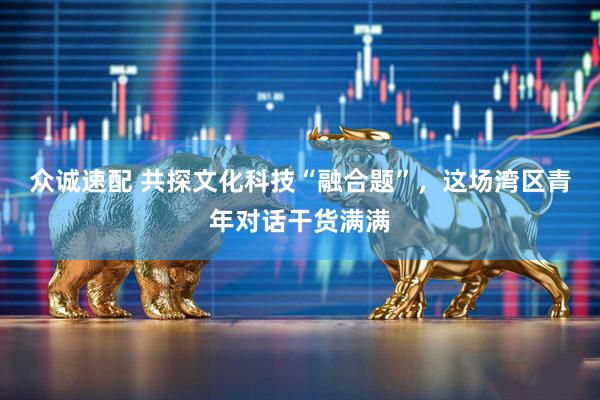 众诚速配 共探文化科技“融合题”，这场湾区青年对话干货满满