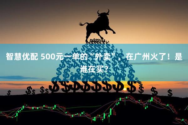 智慧优配 500元一单的“外卖”，在广州火了！是谁在买？