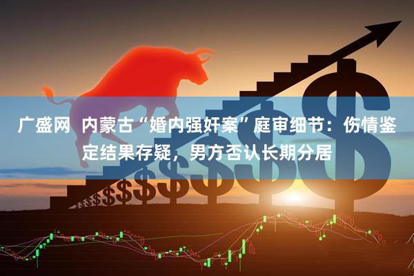 广盛网  内蒙古“婚内强奸案”庭审细节：伤情鉴定结果存疑，男方否认长期分居