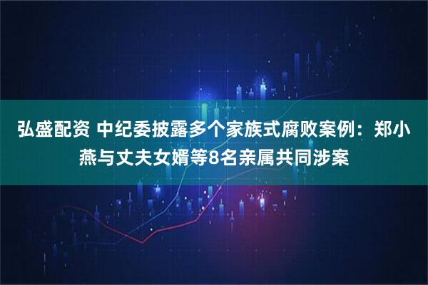 弘盛配资 中纪委披露多个家族式腐败案例：郑小燕与丈夫女婿等8名亲属共同涉案