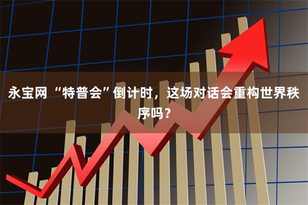 永宝网 “特普会”倒计时，这场对话会重构世界秩序吗？