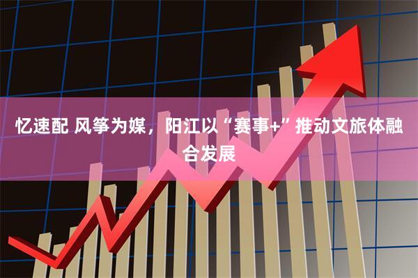 忆速配 风筝为媒，阳江以“赛事+”推动文旅体融合发展