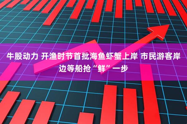 牛股动力 开渔时节首批海鱼虾蟹上岸 市民游客岸边等船抢“鲜”一步