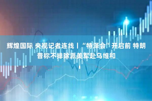 辉煌国际 央视记者连线丨“特泽会”开启前 特朗普称不排除派美军赴乌维和