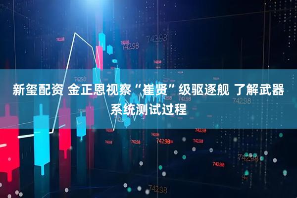 新玺配资 金正恩视察“崔贤”级驱逐舰 了解武器系统测试过程