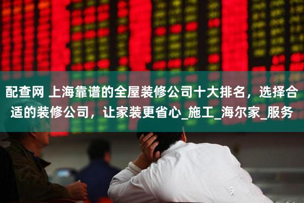配查网 上海靠谱的全屋装修公司十大排名，选择合适的装修公司，让家装更省心_施工_海尔家_服务