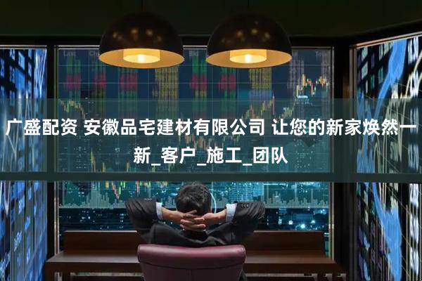 广盛配资 安徽品宅建材有限公司 让您的新家焕然一新_客户_施工_团队