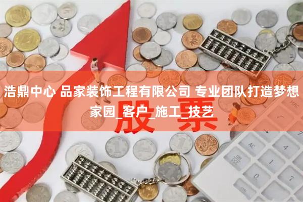 浩鼎中心 品家装饰工程有限公司 专业团队打造梦想家园_客户_施工_技艺