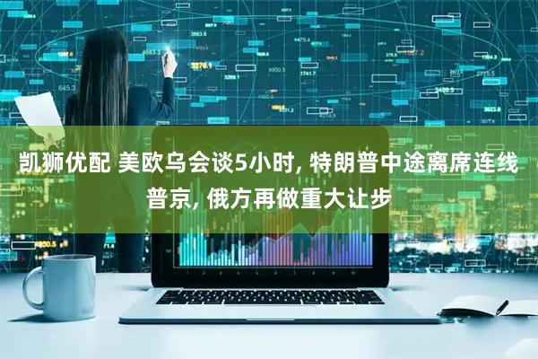 凯狮优配 美欧乌会谈5小时, 特朗普中途离席连线普京, 俄方再做重大让步