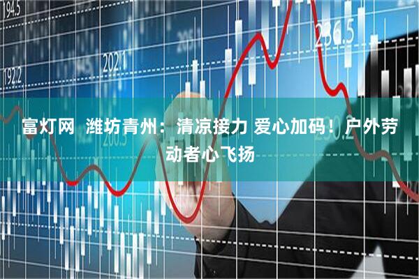 富灯网  潍坊青州：清凉接力 爱心加码！户外劳动者心飞扬