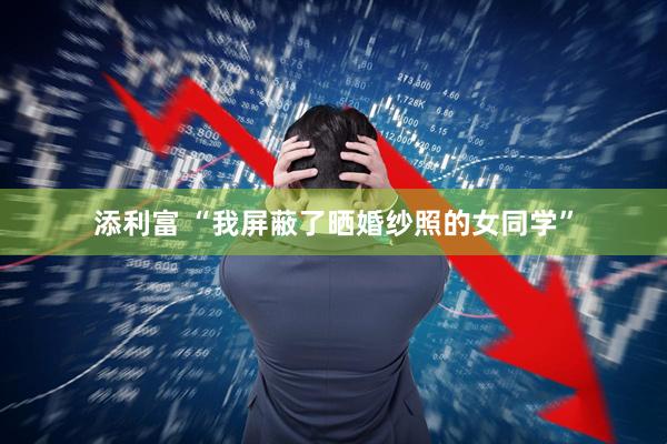 添利富 “我屏蔽了晒婚纱照的女同学”