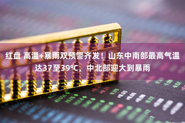 红盘 高温+暴雨双预警齐发！山东中南部最高气温达37至39℃，中北部迎大到暴雨