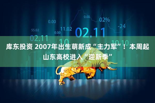 库东投资 2007年出生萌新成“主力军”！本周起山东高校进入“迎新季”