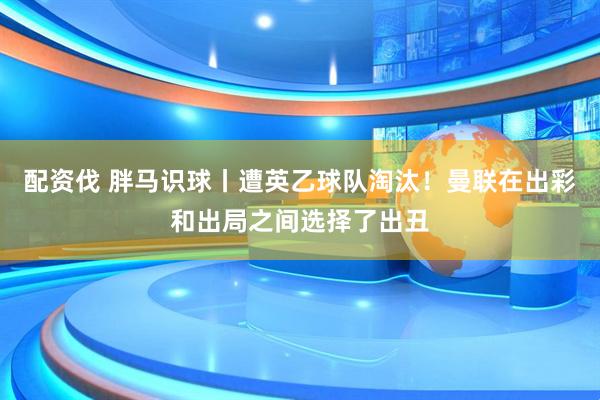 配资伐 胖马识球丨遭英乙球队淘汰！曼联在出彩和出局之间选择了出丑
