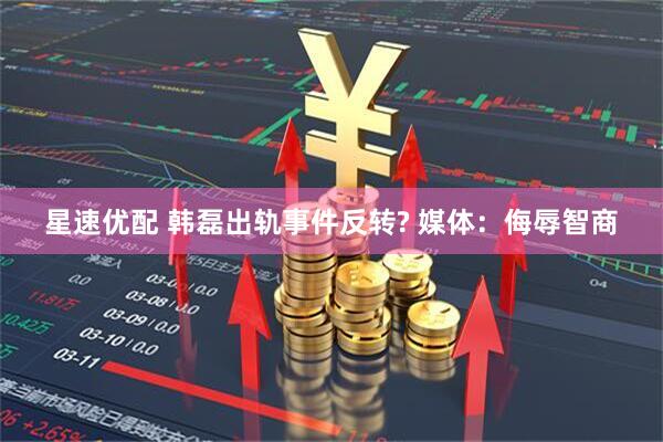 星速优配 韩磊出轨事件反转? 媒体：侮辱智商
