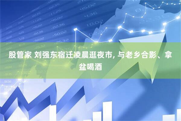 股管家 刘强东宿迁凌晨逛夜市, 与老乡合影、拿盆喝酒