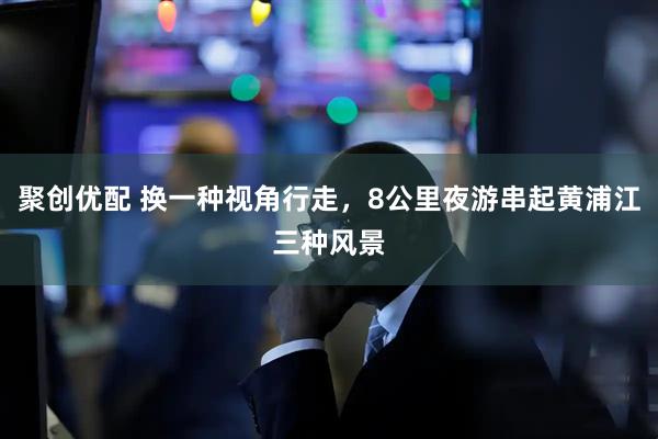聚创优配 换一种视角行走，8公里夜游串起黄浦江三种风景