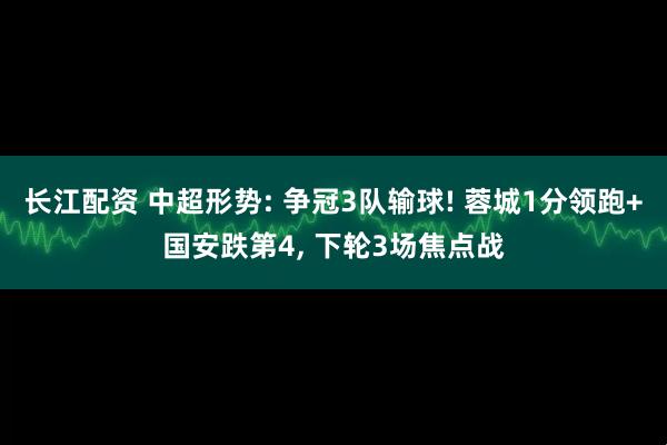 长江配资 中超形势: 争冠3队输球! 蓉城1分领跑+国安跌第4, 下轮3场焦点战