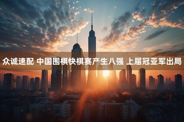 众诚速配 中国围棋快棋赛产生八强 上届冠亚军出局