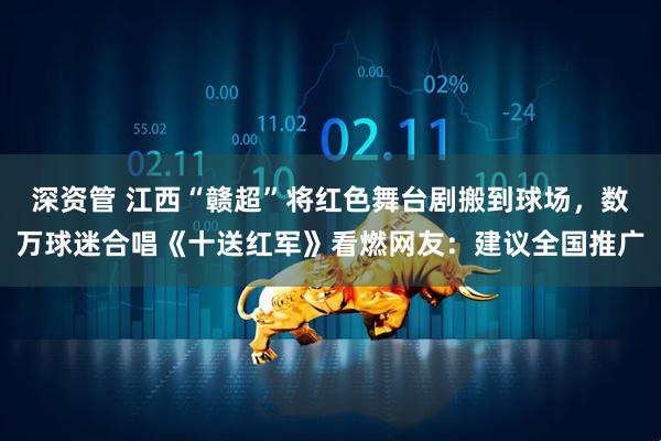 深资管 江西“赣超”将红色舞台剧搬到球场，数万球迷合唱《十送红军》看燃网友：建议全国推广