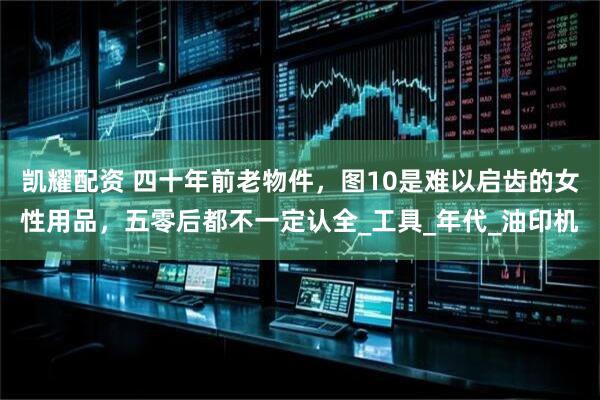 凯耀配资 四十年前老物件，图10是难以启齿的女性用品，五零后都不一定认全_工具_年代_油印机