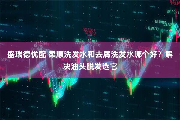盛瑞德优配 柔顺洗发水和去屑洗发水哪个好？解决油头脱发选它