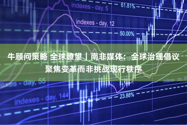 牛顾问策略 全球瞭望｜南非媒体：全球治理倡议聚焦变革而非挑战现行秩序
