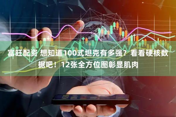 富旺配资 想知道100式坦克有多强？看看硬核数据吧！12张全方位图彰显肌肉