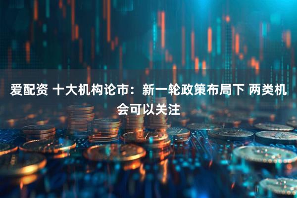 爱配资 十大机构论市：新一轮政策布局下 两类机会可以关注