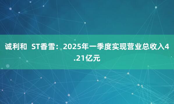 诚利和  ST香雪：2025年一季度实现营业总收入4.21亿元