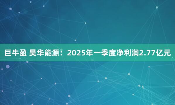 巨牛盈 昊华能源：2025年一季度净利润2.77亿元