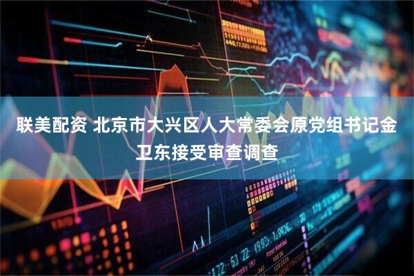 联美配资 北京市大兴区人大常委会原党组书记金卫东接受审查调查