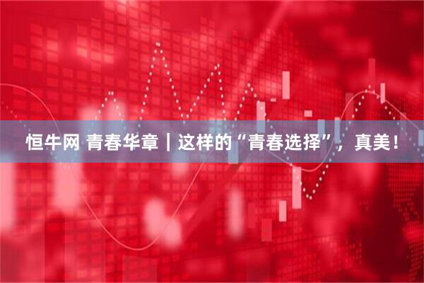 恒牛网 青春华章｜这样的“青春选择”，真美！