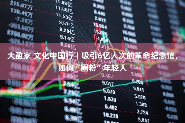 大盈家 文化中国行｜吸引6亿人次的革命纪念馆，如何“圈粉”年轻人