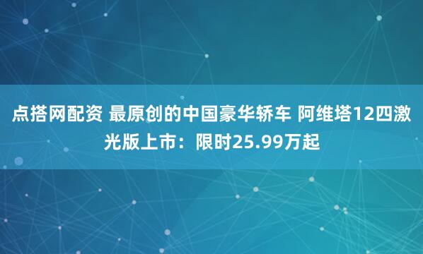 点搭网配资 最原创的中国豪华轿车 阿维塔12四激光版上市：限时25.99万起