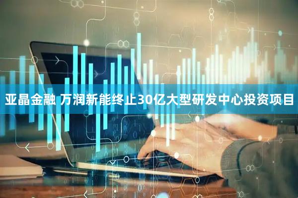 亚晶金融 万润新能终止30亿大型研发中心投资项目