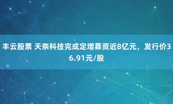 丰云股票 天奈科技完成定增募资近8亿元，发行价36.91元/股