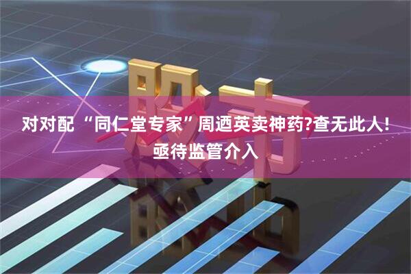 对对配 “同仁堂专家”周迺英卖神药?查无此人!亟待监管介入