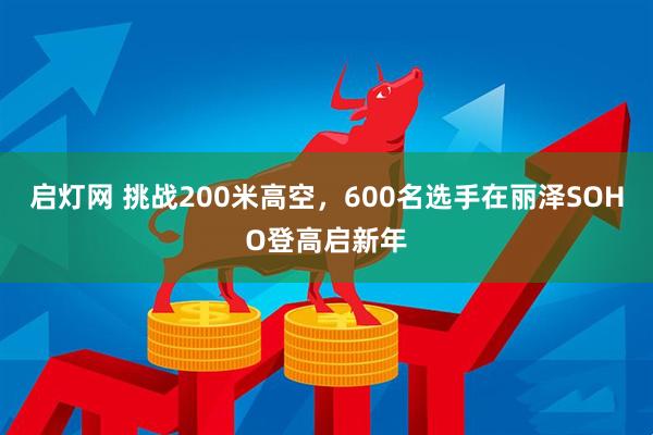 启灯网 挑战200米高空，600名选手在丽泽SOHO登高启新年