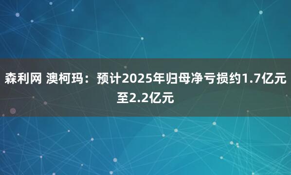 森利网 澳柯玛：预计2025年归母净亏损约1.7亿元至2.2亿元